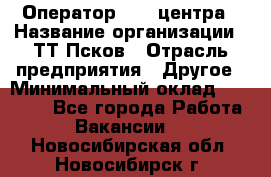 Оператор Call-центра › Название организации ­ ТТ-Псков › Отрасль предприятия ­ Другое › Минимальный оклад ­ 17 000 - Все города Работа » Вакансии   . Новосибирская обл.,Новосибирск г.